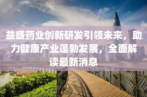 益盛药业创新研发引领未来，助力健康产业蓬勃发展，全面解读最新消息