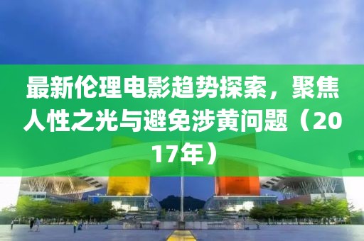 最新伦理电影趋势探索，聚焦人性之光与避免涉黄问题（2017年）