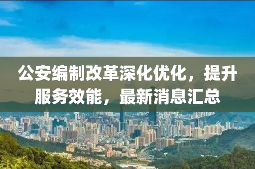 公安编制改革深化优化，提升服务效能，最新消息汇总