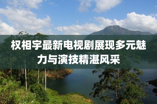 权相宇最新电视剧展现多元魅力与演技精湛风采