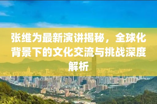 张维为最新演讲揭秘，全球化背景下的文化交流与挑战深度解析