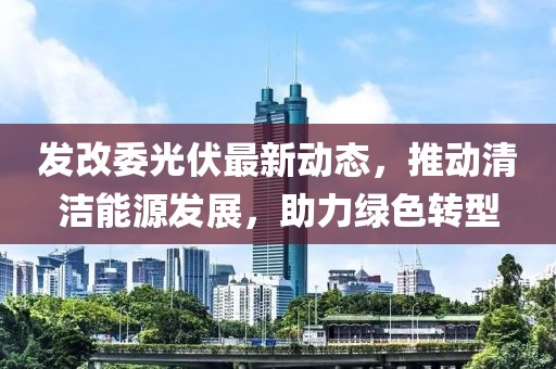 发改委光伏最新动态，推动清洁能源发展，助力绿色转型