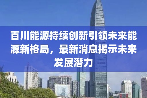 百川能源持续创新引领未来能源新格局，最新消息揭示未来发展潜力