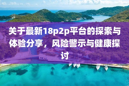 关于最新18p2p平台的探索与体验分享，风险警示与健康探讨