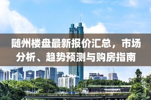 随州楼盘最新报价汇总，市场分析、趋势预测与购房指南