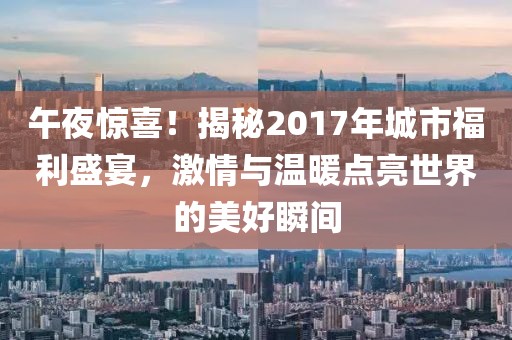 午夜惊喜！揭秘2017年城市福利盛宴，激情与温暖点亮世界的美好瞬间