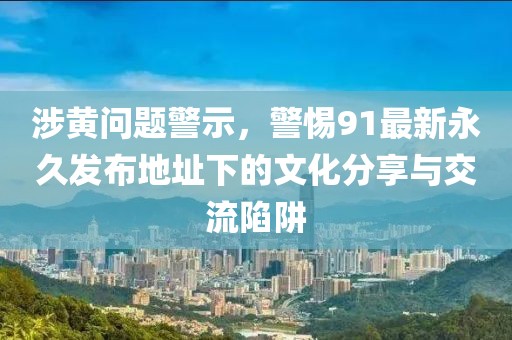 涉黄问题警示，警惕91最新永久发布地址下的文化分享与交流陷阱