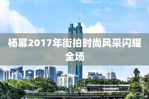 杨幂2017年街拍时尚风采闪耀全场