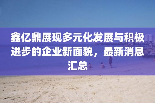 鑫亿鼎展现多元化发展与积极进步的企业新面貌，最新消息汇总