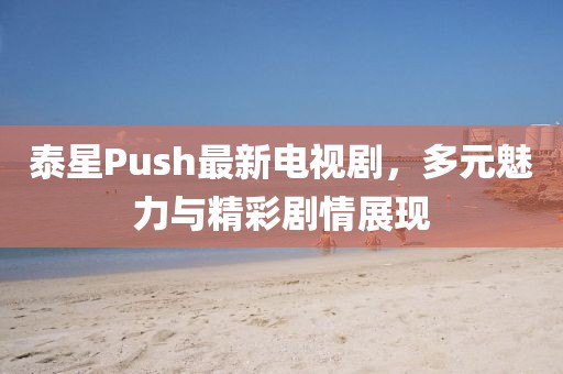 泰星Push最新电视剧，多元魅力与精彩剧情展现