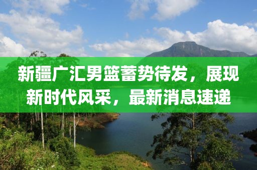 新疆广汇男篮蓄势待发，展现新时代风采，最新消息速递