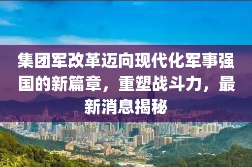 集团军改革迈向现代化军事强国的新篇章，重塑战斗力，最新消息揭秘