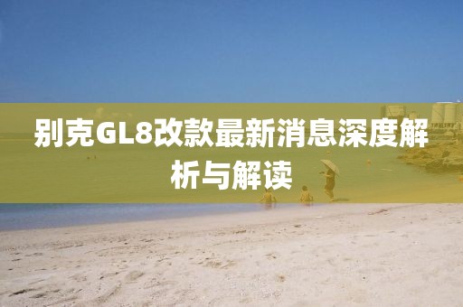 别克GL8改款最新消息深度解析与解读