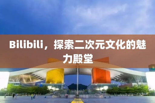 Bilibili，探索二次元文化的魅力殿堂