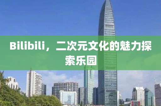 Bilibili，二次元文化的魅力探索乐园