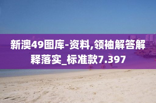 新澳49图库-资料,领袖解答解释落实_标准款7.397