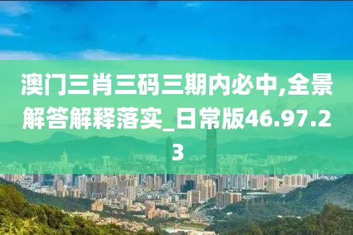 澳门三肖三码三期内必中,全景解答解释落实_日常版46.97.23