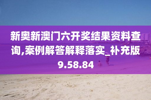 新奥新澳门六开奖结果资料查询,案例解答解释落实_补充版9.58.84