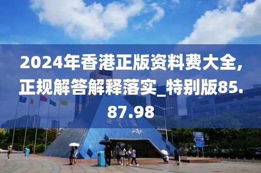 2024年香港正版资料费大全,正规解答解释落实_特别版85.87.98