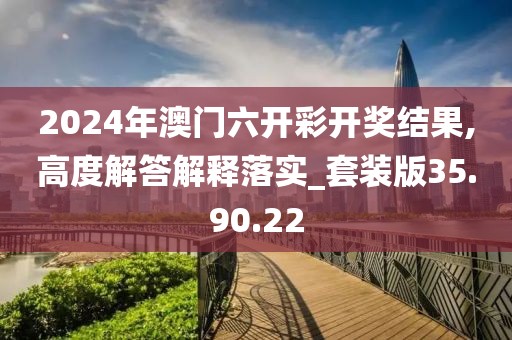 2024年澳门六开彩开奖结果,高度解答解释落实_套装版35.90.22