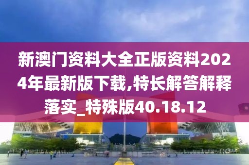 新澳门资料大全正版资料2024年最新版下载,特长解答解释落实_特殊版40.18.12