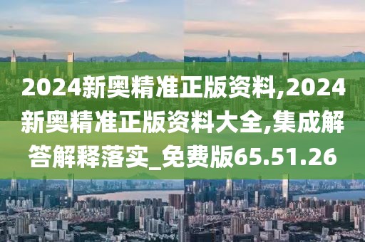 2024新奥精准正版资料,2024新奥精准正版资料大全,集成解答解释落实_免费版65.51.26