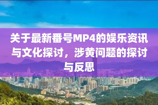 关于最新番号MP4的娱乐资讯与文化探讨，涉黄问题的探讨与反思