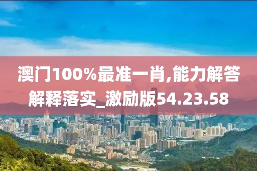 澳门100%最准一肖,能力解答解释落实_激励版54.23.58