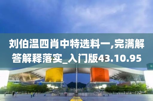 刘伯温四肖中特选料一,完满解答解释落实_入门版43.10.95