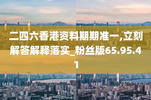 二四六香港资料期期准一,立刻解答解释落实_粉丝版65.95.41