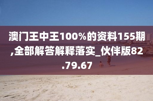 澳门王中王100%的资料155期,全部解答解释落实_伙伴版82.79.67