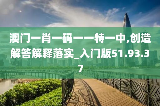 澳门一肖一码一一特一中,创造解答解释落实_入门版51.93.37