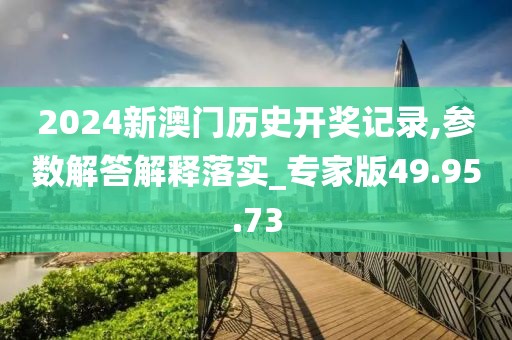 2024新澳门历史开奖记录,参数解答解释落实_专家版49.95.73