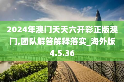 2024年澳门天天六开彩正版澳门,团队解答解释落实_海外版4.5.36