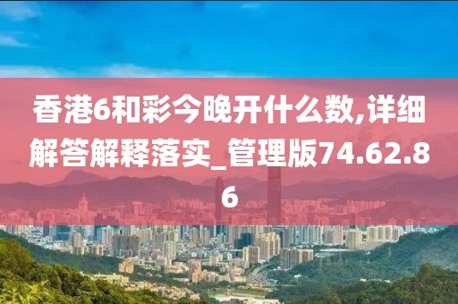 香港6和彩今晚开什么数,详细解答解释落实_管理版74.62.86