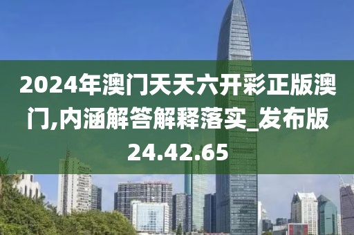 2024年澳门天天六开彩正版澳门,内涵解答解释落实_发布版24.42.65