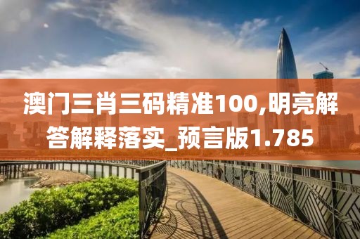 澳门三肖三码精准100,明亮解答解释落实_预言版1.785