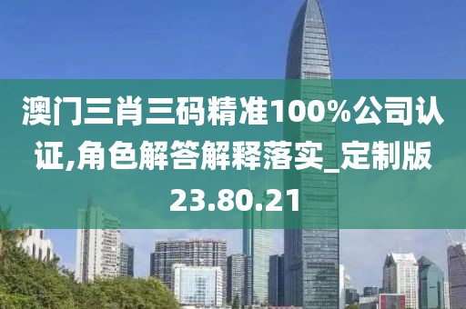 澳门三肖三码精准100%公司认证,角色解答解释落实_定制版23.80.21