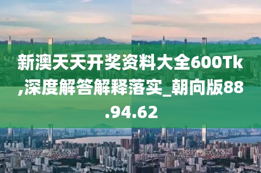 新澳天天开奖资料大全600Tk,深度解答解释落实_朝向版88.94.62