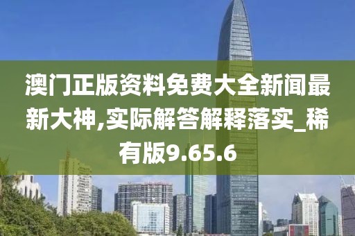 澳门正版资料免费大全新闻最新大神,实际解答解释落实_稀有版9.65.6