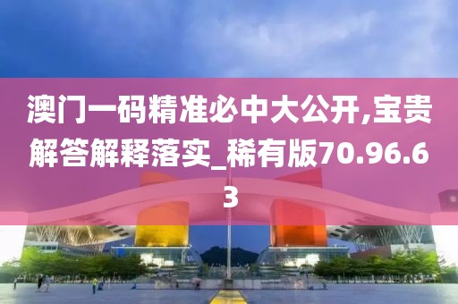 澳门一码精准必中大公开,宝贵解答解释落实_稀有版70.96.63