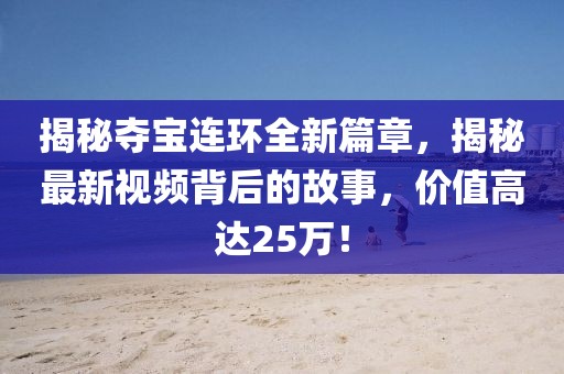 揭秘夺宝连环全新篇章，揭秘最新视频背后的故事，价值高达25万！