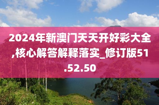 2024年新澳门天天开好彩大全,核心解答解释落实_修订版51.52.50