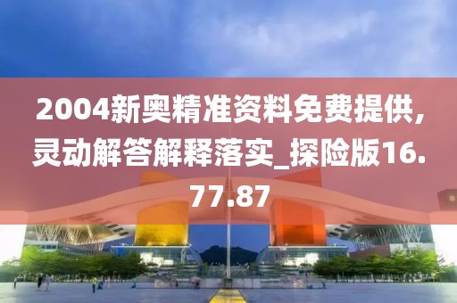 2004新奥精准资料免费提供,灵动解答解释落实_探险版16.77.87