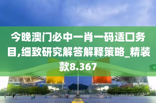 今晚澳门必中一肖一码适囗务目,细致研究解答解释策略_精装款8.367