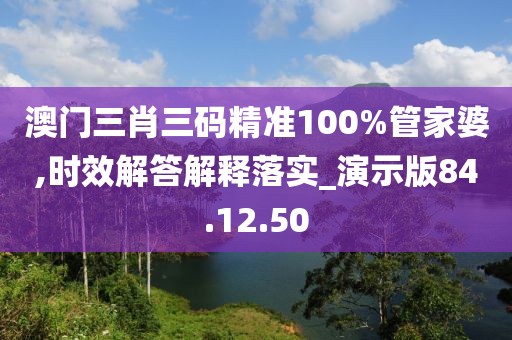 澳门三肖三码精准100%管家婆,时效解答解释落实_演示版84.12.50