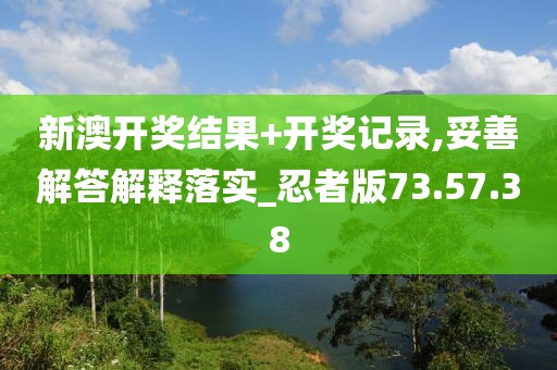 新澳开奖结果+开奖记录,妥善解答解释落实_忍者版73.57.38