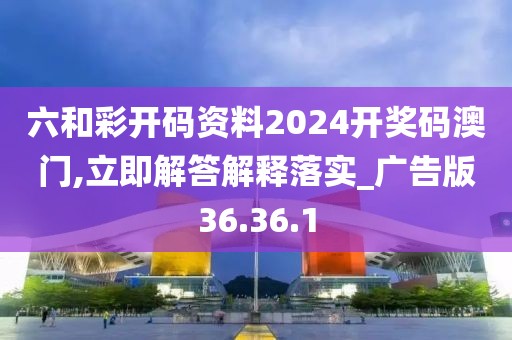 六和彩开码资料2024开奖码澳门,立即解答解释落实_广告版36.36.1