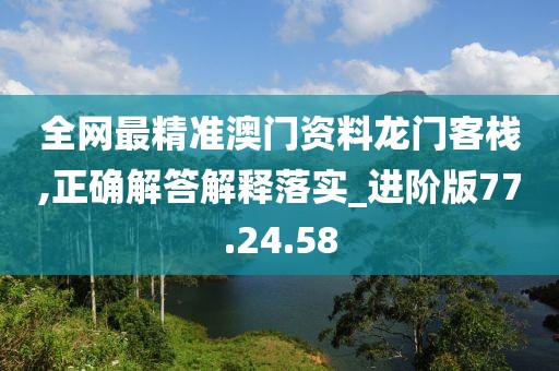 全网最精准澳门资料龙门客栈,正确解答解释落实_进阶版77.24.58