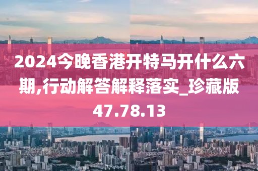 2024今晚香港开特马开什么六期,行动解答解释落实_珍藏版47.78.13